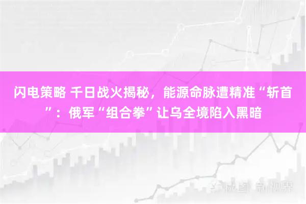 闪电策略 千日战火揭秘,能源命脉遭精准“斩首”:俄军“组合拳”让乌全境陷入黑暗