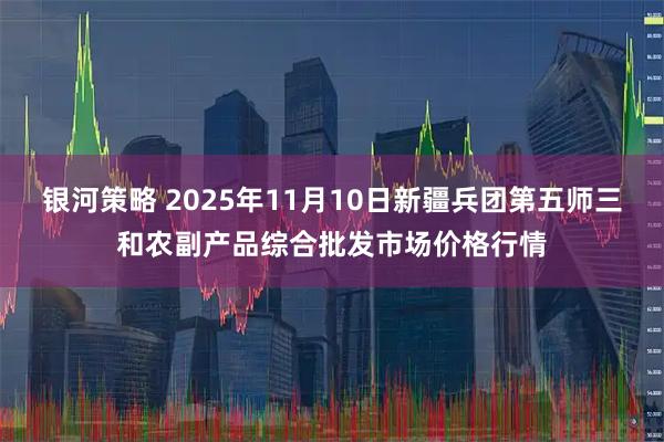 银河策略 2025年11月10日新疆兵团第五师三和农副产品综合批发市场价格行情