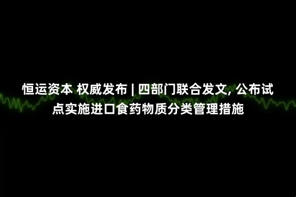 恒运资本 权威发布 | 四部门联合发文, 公布试点实施进口食药物质分类管理措施