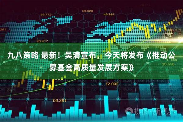 九八策略 最新！吴清宣布，今天将发布《推动公募基金高质量发展方案》
