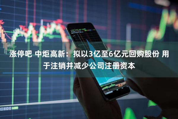 涨停吧 中炬高新：拟以3亿至6亿元回购股份 用于注销并减少公司注册资本