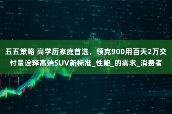 五五策略 高学历家庭首选，领克900用百天2万交付量诠释高端SUV新标准_性能_的需求_消费者