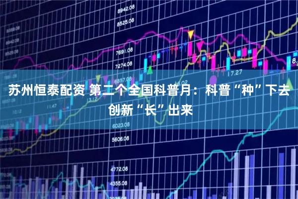 苏州恒泰配资 第二个全国科普月：科普“种”下去 创新“长”出来